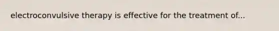 electroconvulsive therapy is effective for the treatment of...