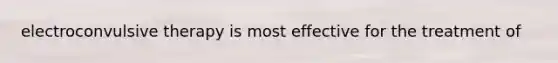 electroconvulsive therapy is most effective for the treatment of