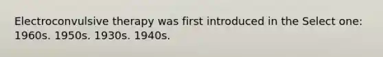 Electroconvulsive therapy was first introduced in the Select one: 1960s. 1950s. 1930s. 1940s.