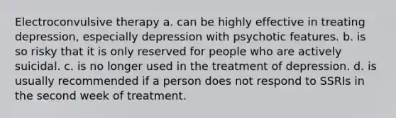 Electroconvulsive therapy a. can be highly effective in treating depression, especially depression with psychotic features. b. is so risky that it is only reserved for people who are actively suicidal. c. is no longer used in the treatment of depression. d. is usually recommended if a person does not respond to SSRIs in the second week of treatment.