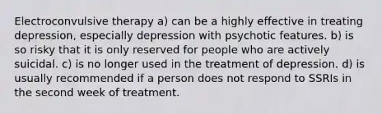 Electroconvulsive therapy a) can be a highly effective in treating depression, especially depression with psychotic features. b) is so risky that it is only reserved for people who are actively suicidal. c) is no longer used in the treatment of depression. d) is usually recommended if a person does not respond to SSRIs in the second week of treatment.