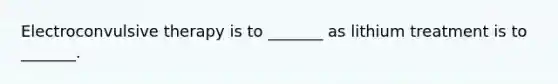 Electroconvulsive therapy is to _______ as lithium treatment is to _______.