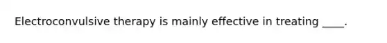 Electroconvulsive therapy is mainly effective in treating ____.