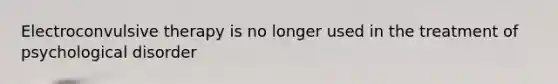 Electroconvulsive therapy is no longer used in the treatment of psychological disorder