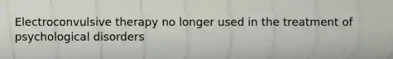 Electroconvulsive therapy no longer used in the treatment of psychological disorders