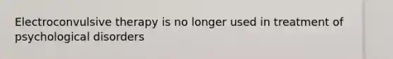 Electroconvulsive therapy is no longer used in treatment of psychological disorders
