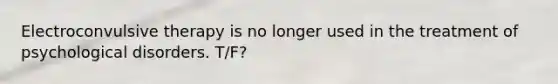Electroconvulsive therapy is no longer used in the treatment of psychological disorders. T/F?