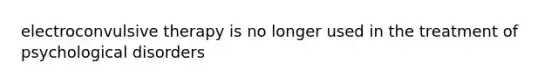 electroconvulsive therapy is no longer used in the treatment of psychological disorders