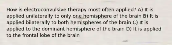 How is electroconvulsive therapy most often applied? A) It is applied unilaterally to only one hemisphere of the brain B) It is applied bilaterally to both hemispheres of the brain C) It is applied to the dominant hemisphere of the brain D) It is applied to the frontal lobe of the brain