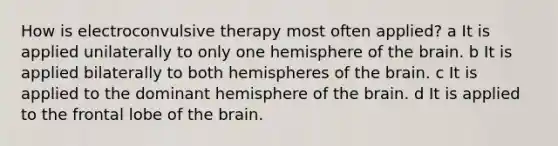 How is electroconvulsive therapy most often applied? a It is applied unilaterally to only one hemisphere of the brain. b It is applied bilaterally to both hemispheres of the brain. c It is applied to the dominant hemisphere of the brain. d It is applied to the frontal lobe of the brain.