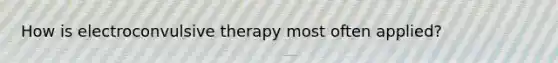 How is electroconvulsive therapy most often applied?