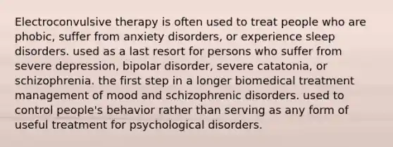 Electroconvulsive therapy is often used to treat people who are phobic, suffer from anxiety disorders, or experience sleep disorders. used as a last resort for persons who suffer from severe depression, bipolar disorder, severe catatonia, or schizophrenia. the first step in a longer biomedical treatment management of mood and schizophrenic disorders. used to control people's behavior rather than serving as any form of useful treatment for psychological disorders.