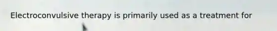 Electroconvulsive therapy is primarily used as a treatment for