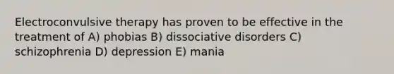 Electroconvulsive therapy has proven to be effective in the treatment of A) phobias B) dissociative disorders C) schizophrenia D) depression E) mania