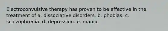 Electroconvulsive therapy has proven to be effective in the treatment of a. dissociative disorders. b. phobias. c. schizophrenia. d. depression. e. mania.