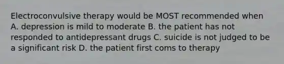 Electroconvulsive therapy would be MOST recommended when A. depression is mild to moderate B. the patient has not responded to antidepressant drugs C. suicide is not judged to be a significant risk D. the patient first coms to therapy