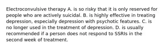 Electroconvulsive therapy A. is so risky that it is only reserved for people who are actively suicidal. B. is highly effective in treating depression, especially depression with psychotic features. C. is no longer used in the treatment of depression. D. is usually recommended if a person does not respond to SSRIs in the second week of treatment.