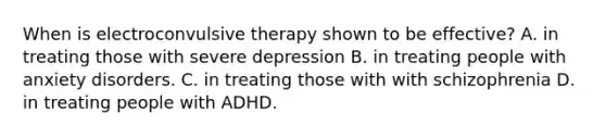 When is electroconvulsive therapy shown to be effective? A. in treating those with severe depression B. in treating people with anxiety disorders. C. in treating those with with schizophrenia D. in treating people with ADHD.