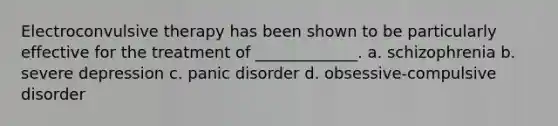 Electroconvulsive therapy has been shown to be particularly effective for the treatment of _____________. a. schizophrenia b. severe depression c. panic disorder d. obsessive-compulsive disorder