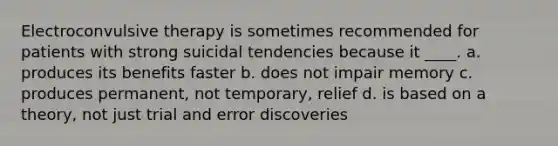 Electroconvulsive therapy is sometimes recommended for patients with strong suicidal tendencies because it ____. a. produces its benefits faster b. does not impair memory c. produces permanent, not temporary, relief d. is based on a theory, not just trial and error discoveries