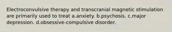 Electroconvulsive therapy and transcranial magnetic stimulation are primarily used to treat a.anxiety. b.psychosis. c.major depression. d.obsessive-compulsive disorder.