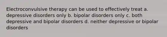 Electroconvulsive therapy can be used to effectively treat a. depressive disorders only b. bipolar disorders only c. both depressive and bipolar disorders d. neither depressive or bipolar disorders