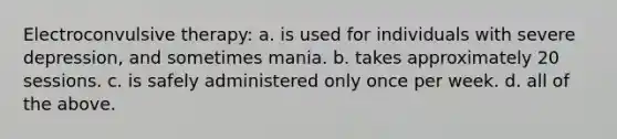 Electroconvulsive therapy: a. is used for individuals with severe depression, and sometimes mania. b. takes approximately 20 sessions. c. is safely administered only once per week. d. all of the above.