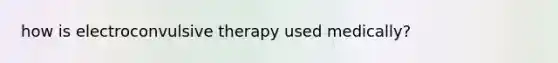 how is <a href='https://www.questionai.com/knowledge/kBaQKWLD7s-electroconvulsive-therapy' class='anchor-knowledge'>electroconvulsive therapy</a> used medically?