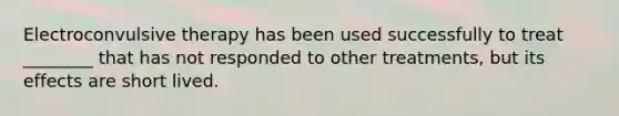 Electroconvulsive therapy has been used successfully to treat ________ that has not responded to other treatments, but its effects are short lived.