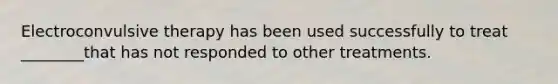 Electroconvulsive therapy has been used successfully to treat ________that has not responded to other treatments.