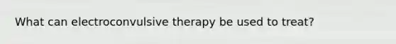 What can electroconvulsive therapy be used to treat?