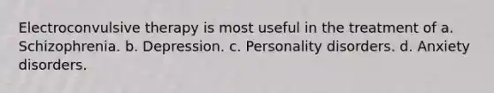 Electroconvulsive therapy is most useful in the treatment of a. Schizophrenia. b. Depression. c. Personality disorders. d. Anxiety disorders.