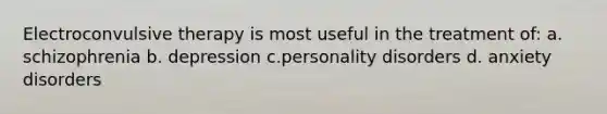 Electroconvulsive therapy is most useful in the treatment of: a. schizophrenia b. depression c.personality disorders d. anxiety disorders