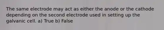 The same electrode may act as either the anode or the cathode depending on the second electrode used in setting up the galvanic cell. a) True b) False