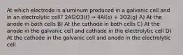 At which electrode is aluminum produced in a galvanic cell and in an electrolytic cell? 2Al2O3(ℓ) → 4Al(s) + 3O2(g) A) At the anode in both cells B) At the cathode in both cells C) At the anode in the galvanic cell and cathode in the electrolytic cell D) At the cathode in the galvanic cell and anode in the electrolytic cell