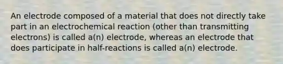 An electrode composed of a material that does not directly take part in an electrochemical reaction (other than transmitting electrons) is called a(n) electrode, whereas an electrode that does participate in half-reactions is called a(n) electrode.