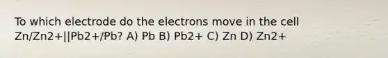 To which electrode do the electrons move in the cell Zn/Zn2+||Pb2+/Pb? A) Pb B) Pb2+ C) Zn D) Zn2+