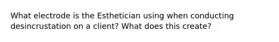 What electrode is the Esthetician using when conducting desincrustation on a client? What does this create?