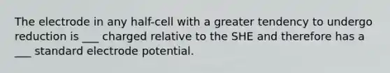 The electrode in any half-cell with a greater tendency to undergo reduction is ___ charged relative to the SHE and therefore has a ___ standard electrode potential.