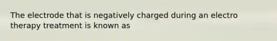 The electrode that is negatively charged during an electro therapy treatment is known as