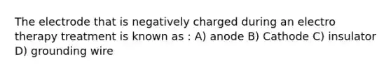 The electrode that is negatively charged during an electro therapy treatment is known as : A) anode B) Cathode C) insulator D) grounding wire