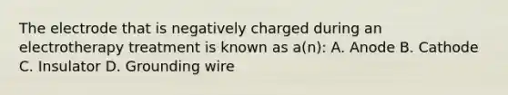 The electrode that is negatively charged during an electrotherapy treatment is known as a(n): A. Anode B. Cathode C. Insulator D. Grounding wire