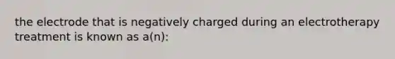 the electrode that is negatively charged during an electrotherapy treatment is known as a(n):