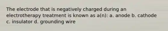 The electrode that is negatively charged during an electrotherapy treatment is known as a(n): a. anode b. cathode c. insulator d. grounding wire