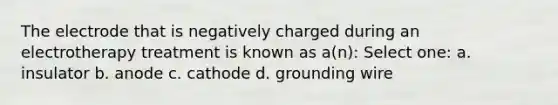 The electrode that is negatively charged during an electrotherapy treatment is known as a(n): Select one: a. insulator b. anode c. cathode d. grounding wire