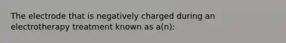 The electrode that is negatively charged during an electrotherapy treatment known as a(n):