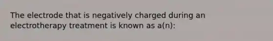 The electrode that is negatively charged during an electrotherapy treatment is known as a(n):