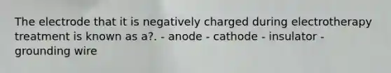 The electrode that it is negatively charged during electrotherapy treatment is known as a?. - anode - cathode - insulator - grounding wire