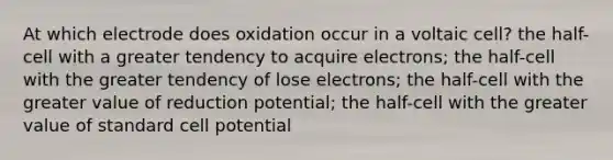 At which electrode does oxidation occur in a voltaic cell? the half-cell with a greater tendency to acquire electrons; the half-cell with the greater tendency of lose electrons; the half-cell with the greater value of reduction potential; the half-cell with the greater value of standard cell potential