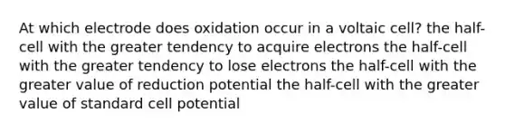 At which electrode does oxidation occur in a voltaic cell? the half-cell with the greater tendency to acquire electrons the half-cell with the greater tendency to lose electrons the half-cell with the greater value of reduction potential the half-cell with the greater value of standard cell potential